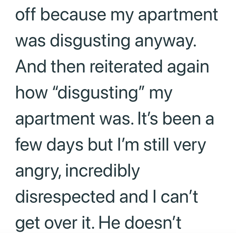 off because my apartment was disgusting anyway. And then reiterated again how "disgusting" my apartment was. It's been a few days but I'm still very angry, incredibly disrespected and I can't get over it. He doesn't