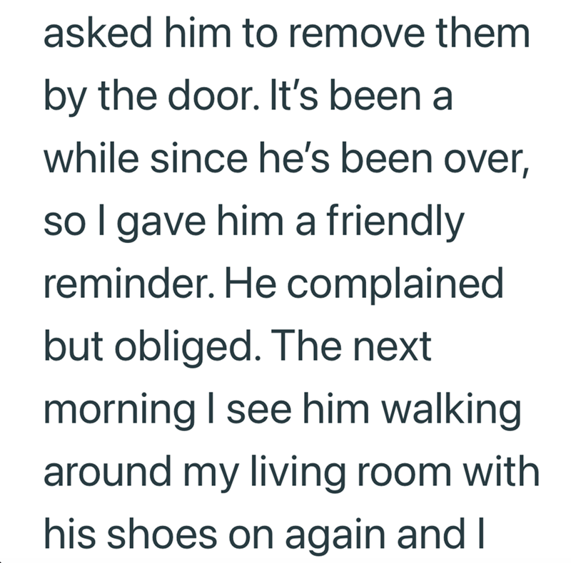 asked him to remove them by the door. It's been a while since he's been over, so I gave him a friendly reminder. He complained but obliged. The next morning I see him walking around my living room with his shoes on again and I