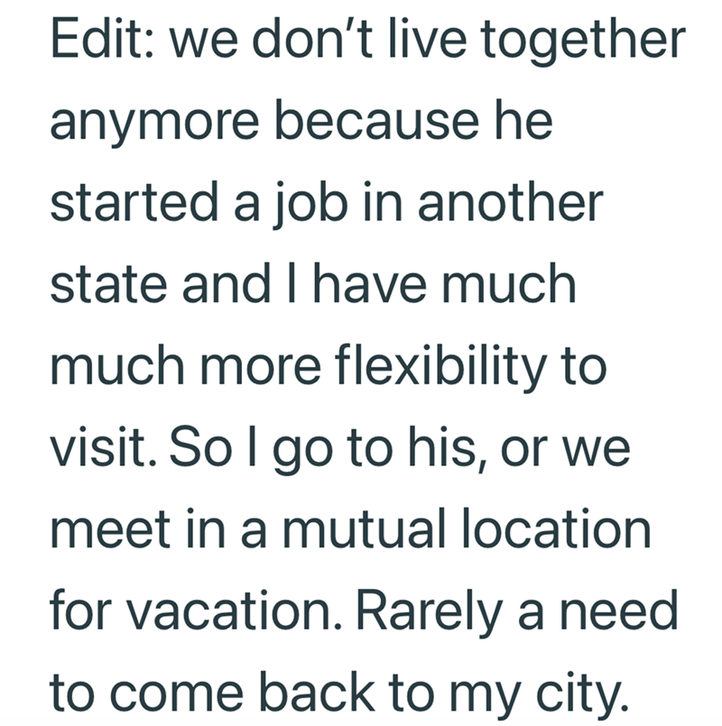 Edit: we don't live together anymore because he started a job in another state and I have much much more flexibility to visit. So I go to his, or we meet in a mutual location for vacation. Rarely a need to come back to my city.