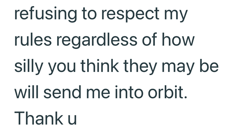refusing to respect my rules regardless of how silly you think they may be will send me into orbit. Thank u