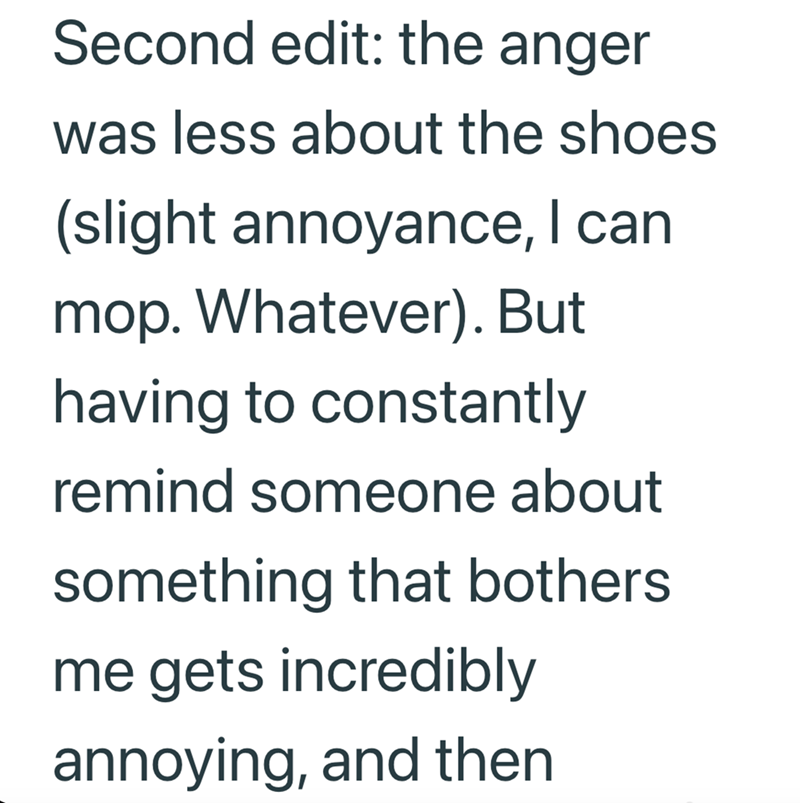 Second edit: the anger was less about the shoes (slight annoyance, I can mop. Whatever). But having to constantly remind someone about something that bothers me gets incredibly annoying, and then