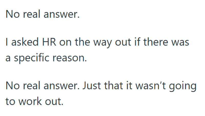 No real answer. I asked HR on the way out if there was a specific reason. No real answer. Just that it wasn't going to work out.