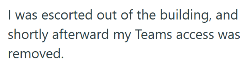I was escorted out of the building, and shortly afterward my Teams access was removed.