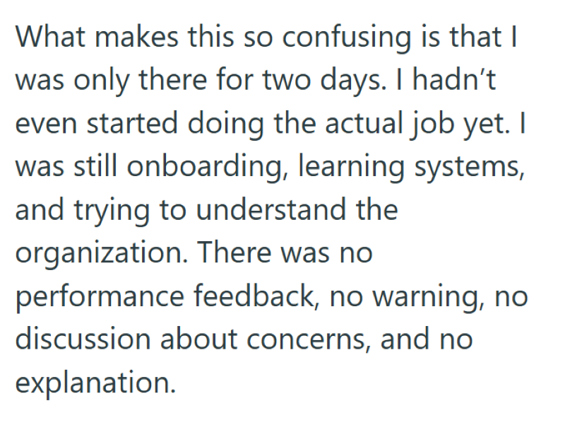 What makes this so confusing is that I was only there for two days. I hadn't even started doing the actual job yet. I was still onboarding, learning systems, and trying to understand the organization. There was no performance feedback, no warning, no discussion about concerns, and no explanation.