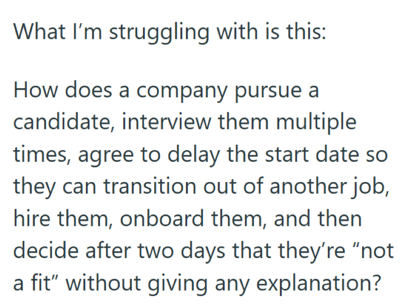 What I'm struggling with is this: How does a company pursue a candidate, interview them multiple times, agree to delay the start date so they can transition out of another job, hire them, onboard them, and then decide after two days that they're "not a fit" without giving any explanation?