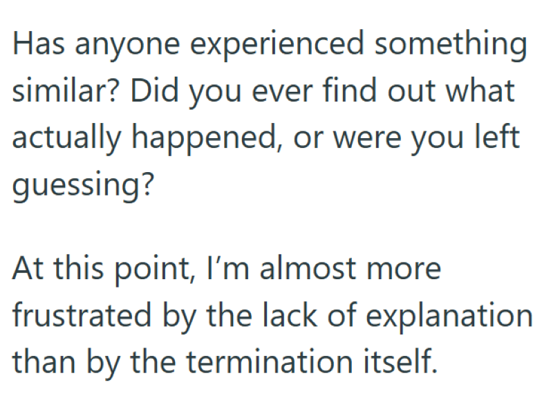 Has anyone experienced something similar? Did you ever find out what actually happened, or were you left guessing? At this point, I'm almost more frustrated by the lack of explanation than by the termination itself.