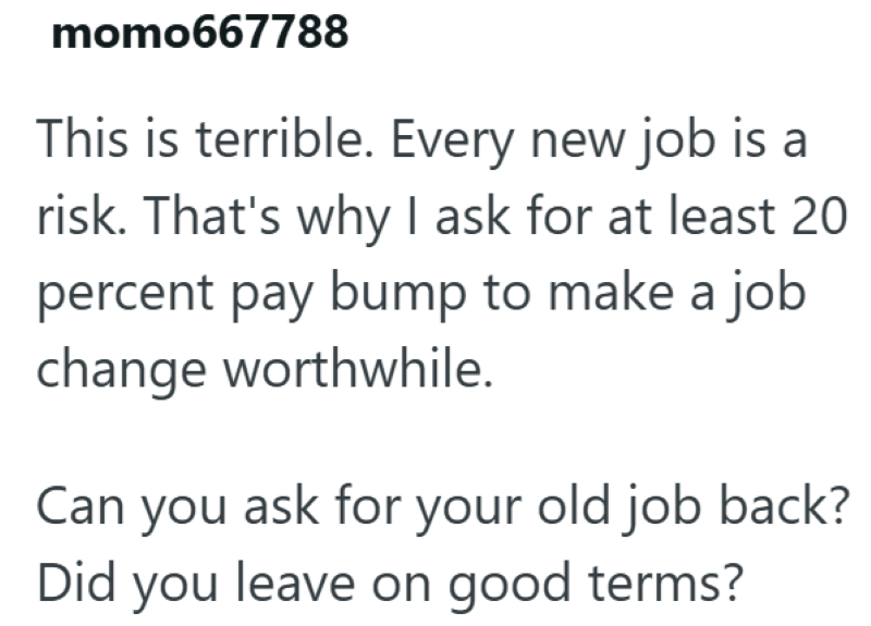momo667788 This is terrible. Every new job is a risk. That's why I ask for at least 20 percent pay bump to make a job change worthwhile. Can you ask for your old job back? Did you leave on good terms?