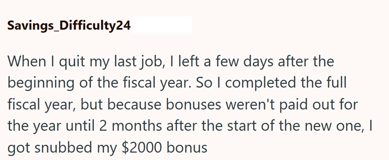Savings_Difficulty24 When I quit my last job, I left a few days after the beginning of the fiscal year. So I completed the full fiscal year, but because bonuses weren't paid out for the year until 2 months after the start of the new one, | got snubbed my $2000 bonus