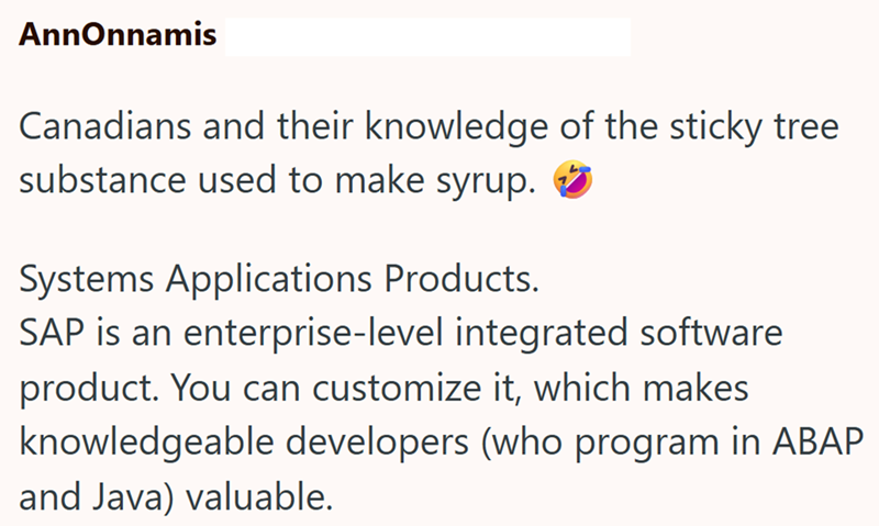 AnnOnnamis Canadians and their knowledge of the sticky tree substance used to make syrup. Systems Applications Products. SAP is an enterprise-level integrated software product. You can customize it, which makes. knowledgeable developers (who program in ABAP and Java) valuable.