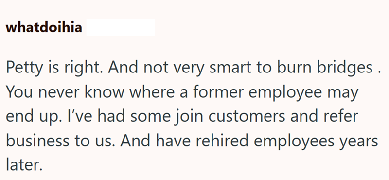 whatdoihia Petty is right. And not very smart to burn bridges. You never know where a former employee may end up. I've had some join customers and refer business to us. And have rehired employees years later.