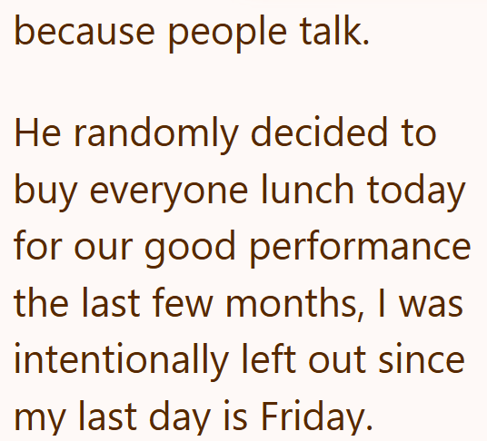 because people talk. He randomly decided to buy everyone lunch today for our good performance the last few months, I was intentionally left out since my last day is Friday.