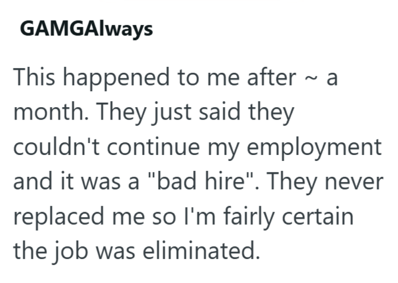GAMGAlways This happened to me after ~ a month. They just said they couldn't continue my employment and it was a "bad hire". They never replaced me so I'm fairly certain the job was eliminated.