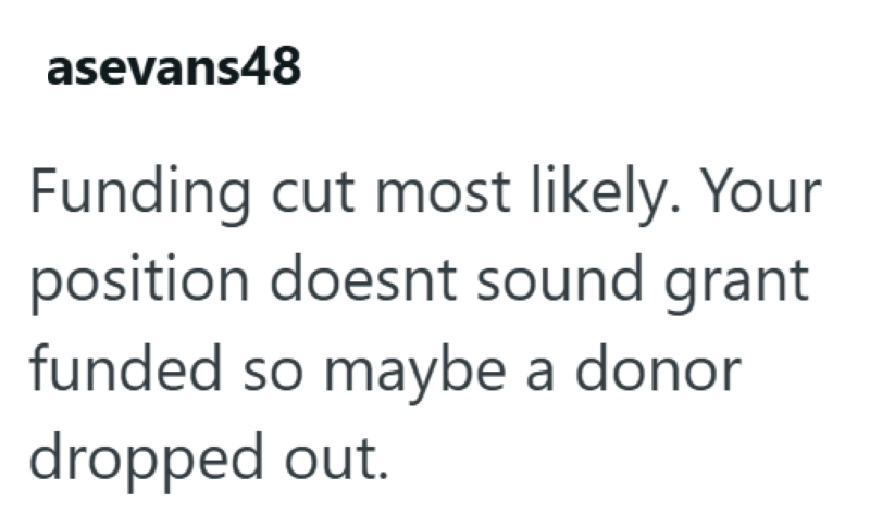 asevans48 Funding cut most likely. Your position doesnt sound grant funded so maybe a donor dropped out.