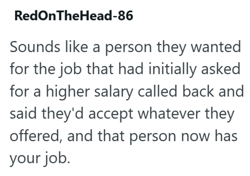 RedOnTheHead-86 Sounds like a person they wanted for the job that had initially asked for a higher salary called back and said they'd accept whatever they offered, and that person now has your job.