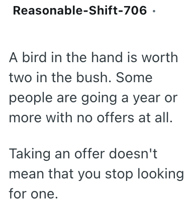 Reasonable-Shift-706. A bird in the hand is worth two in the bush. Some people are going a year or more with no offers at all. Taking an offer doesn't mean that you stop looking for one.