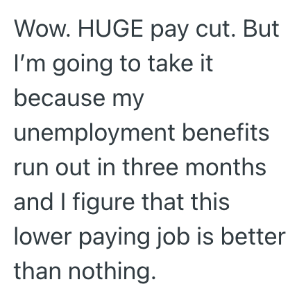 Wow. HUGE pay cut. But I'm going to take it because my unemployment benefits run out in three months and I figure that this lower paying job is better than nothing.