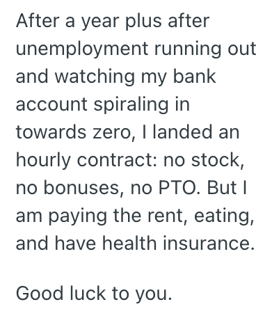 After a year plus after unemployment running out and watching my bank account spiraling in towards zero, I landed an hourly contract: no stock, no bonuses, no PTO. But I am paying the rent, eating, and have health insurance. Good luck to you.