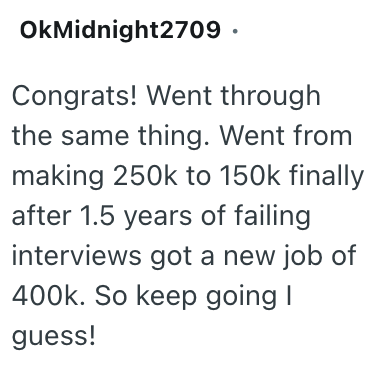 OkMidnight2709. Congrats! Went through the same thing. Went from making 250k to 150k finally after 1.5 years of failing interviews got a new job of 400k. So keep going I guess!