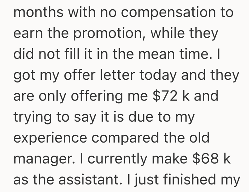 months with no compensation to earn the promotion, while they did not fill it in the mean time. I got my offer letter today and they are only offering me $72 k and trying to say it is due to my experience compared the old manager. I currently make $68 k as the assistant. I just finished my