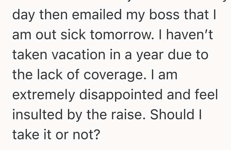 day then emailed my boss that I am out sick tomorrow. I haven't taken vacation in a year due to the lack of coverage. I am extremely disappointed and feel insulted by the raise. Should I take it or not?