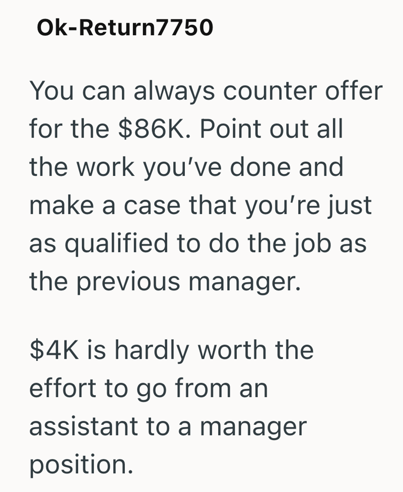 Ok-Return7750 You can always counter offer for the $86K. Point out all the work you've done and make a case that you're just as qualified to do the job as the previous manager. $4K is hardly worth the effort to go from an assistant to a manager position.