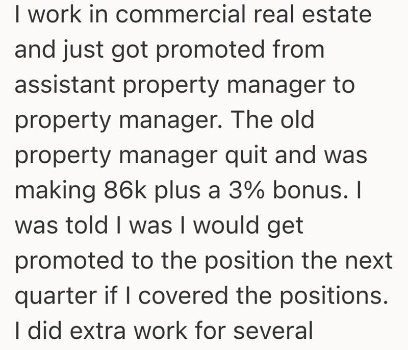I work in commercial real estate and just got promoted from assistant property manager to property manager. The old property manager quit and was making 86k plus a 3% bonus. I was told I was I would get promoted to the position the next quarter if I covered the positions. I did extra work for several