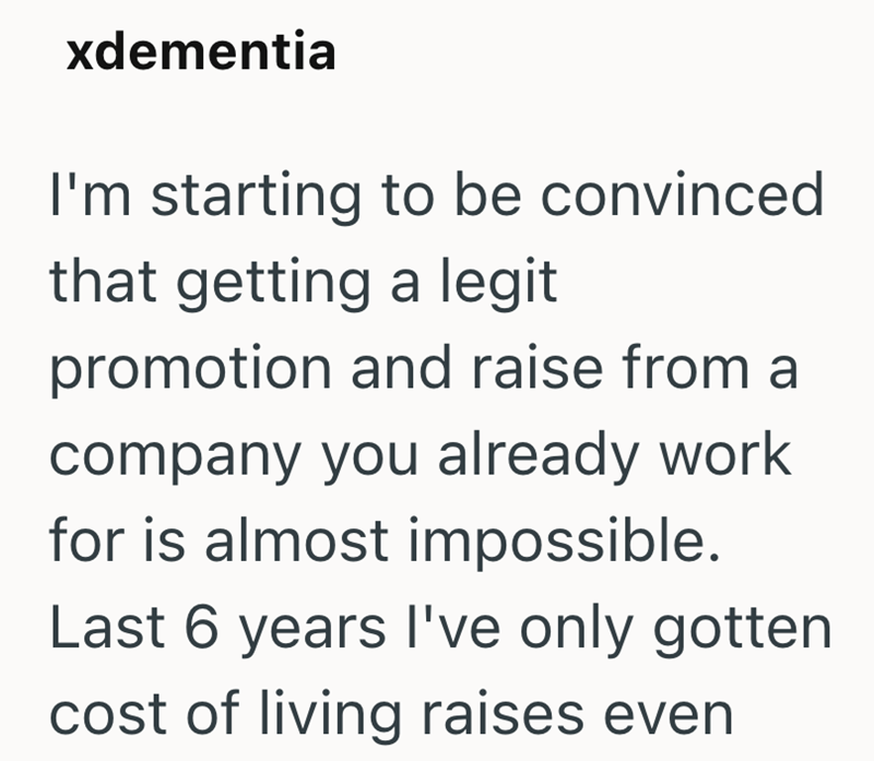 xdementia I'm starting to be convinced that getting a legit promotion and raise from a company you already work for is almost impossible. Last 6 years I've only gotten cost of living raises even