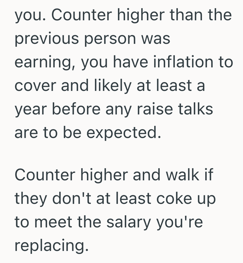 you. Counter higher than the previous person was earning, you have inflation to cover and likely at least a year before any raise talks are to be expected. Counter higher and walk if they don't at least coke up to meet the salary you're replacing.