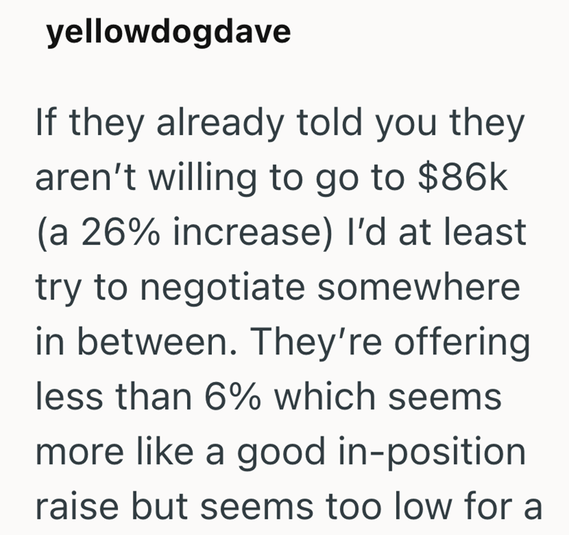 yellowdogdave If they already told you they aren't willing to go to $86k (a 26% increase) I'd at least try to negotiate somewhere in between. They're offering less than 6% which seems more like a good in-position raise but seems too low for a