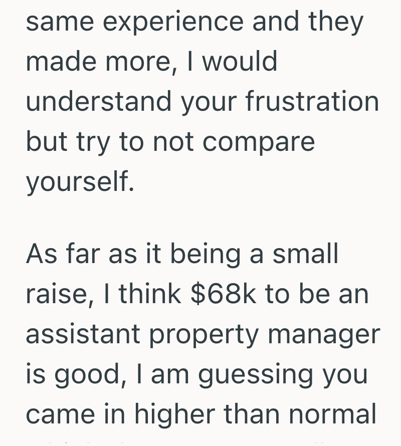 same experience and they made more, I would understand your frustration but try to not compare yourself. As far as it being a small raise, I think $68k to be an assistant property manager is good, I am guessing you came in higher than normal