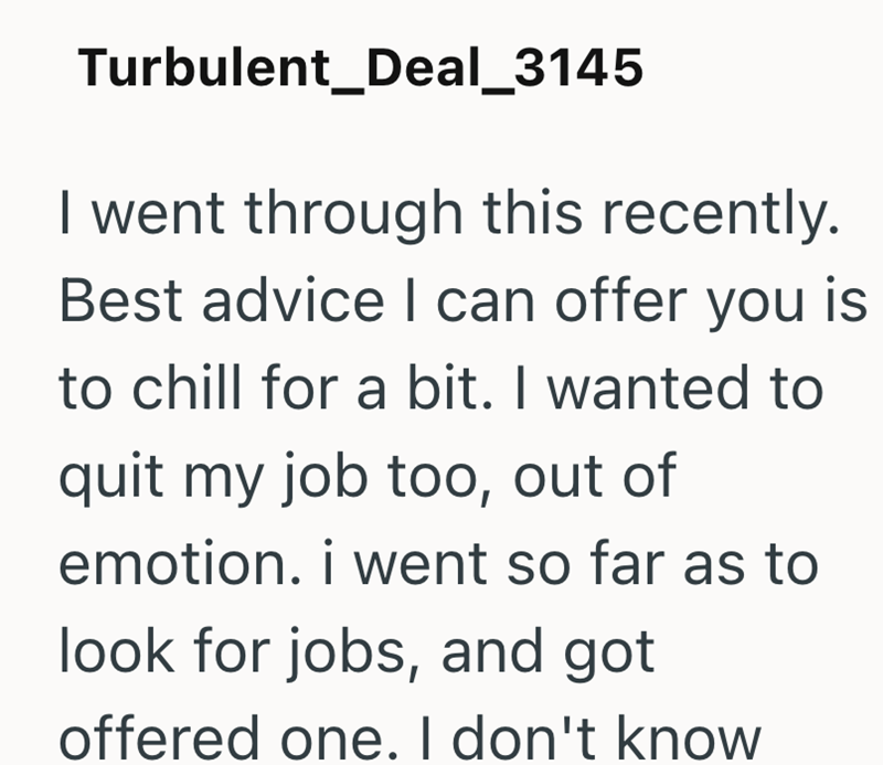 Turbulent_Deal_3145 I went through this recently. Best advice I can offer you is to chill for a bit. I wanted to quit my job too, out of emotion. i went so far as to look for jobs, and got offered one. I don't know