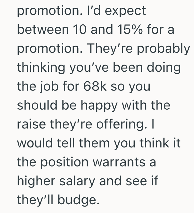promotion. I'd expect between 10 and 15% for a promotion. They're probably thinking you've been doing the job for 68k so you should be happy with the raise they're offering. I would tell them you think it the position warrants a higher salary and see if they'll budge.