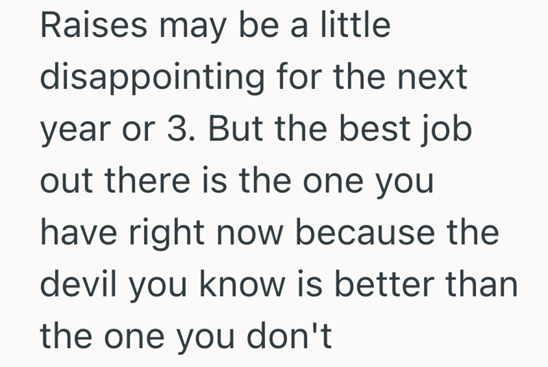 Raises may be a little disappointing for the next year or 3. But the best job out there is the one you have right now because the devil you know is better than the one you don't
