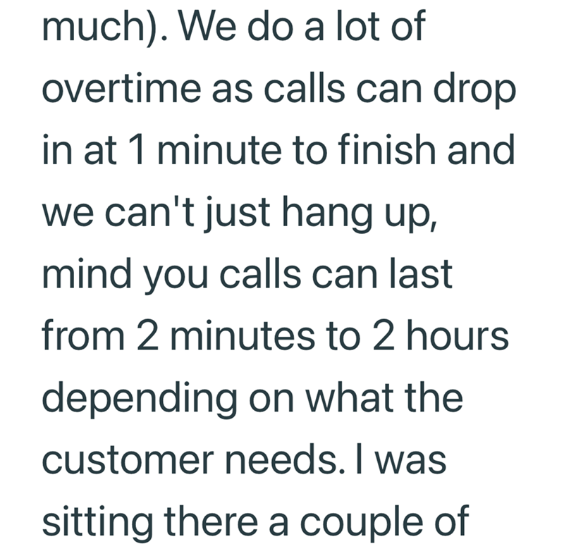 much). We do a lot of overtime as calls can drop in at 1 minute to finish and we can't just hang up, mind you calls can last from 2 minutes to 2 hours depending on what the customer needs. I was sitting there a couple of