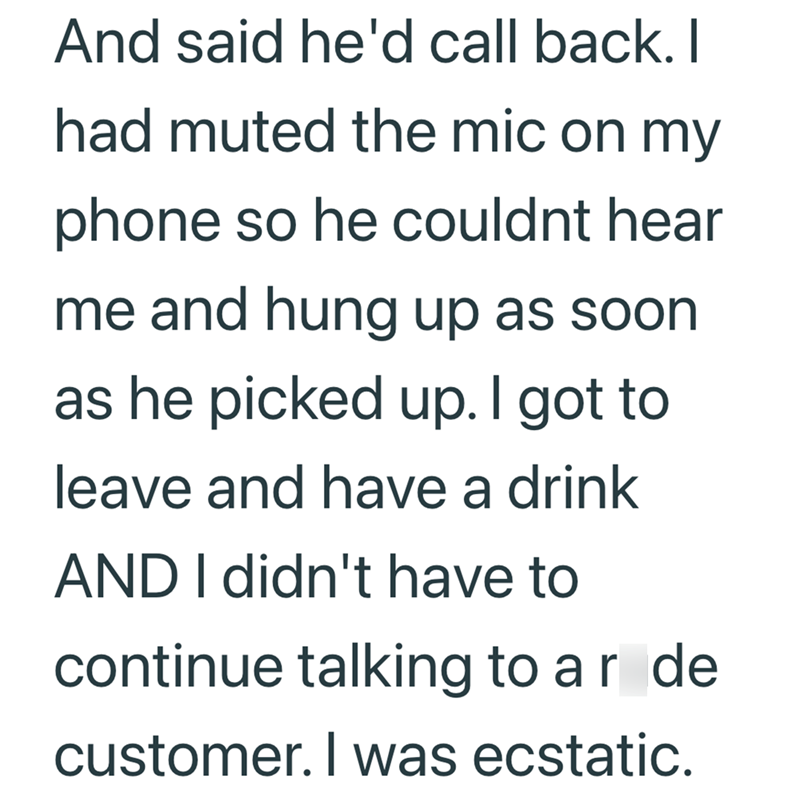 And said he'd call back. I had muted the mic on my phone so he couldnt hear me and hung up as soon as he picked up. I got to leave and have a drink AND I didn't have to continue talking to ar de customer. I was ecstatic.