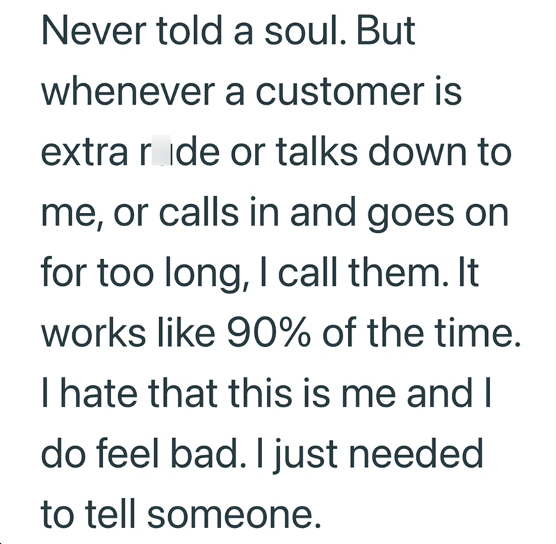 Never told a soul. But whenever a customer is extra ride or talks down to me, or calls in and goes on for too long, I call them. It works like 90% of the time. I hate that this is me and I do feel bad. I just needed to tell someone.