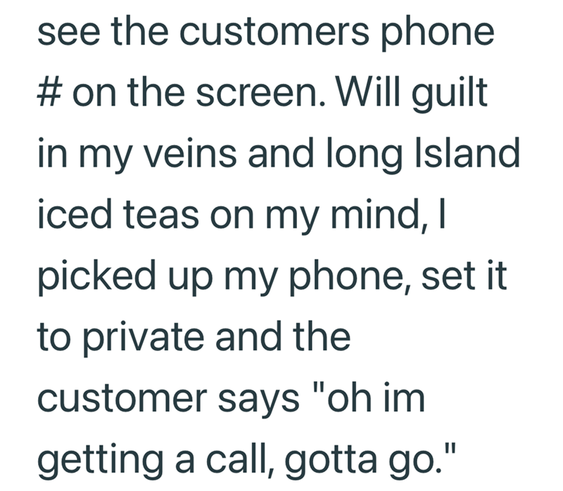 see the customers phone # on the screen. Will guilt in my veins and long Island. iced teas on my mind, I picked up my phone, set it to private and the customer says "oh im getting a call, gotta go."