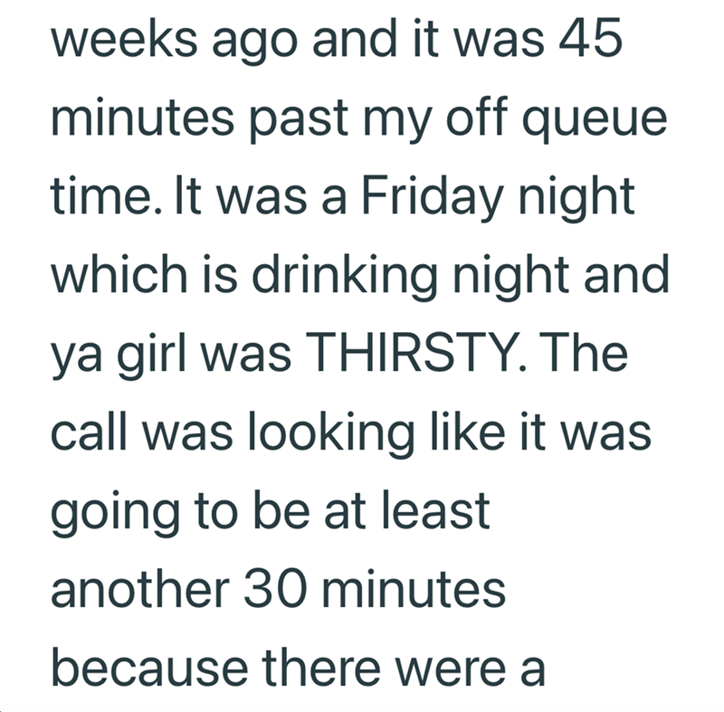 weeks ago and it was 45 minutes past my off queue time. It was a Friday night which is drinking night and ya girl was THIRSTY. The call was looking like it was going to be at least another 30 minutes because there were a