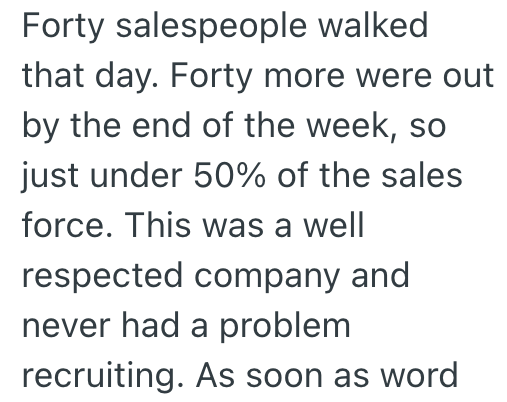 Forty salespeople walked that day. Forty more were out by the end of the week, so just under 50% of the sales force. This was a well respected company and never had a problem recruiting. As soon as word