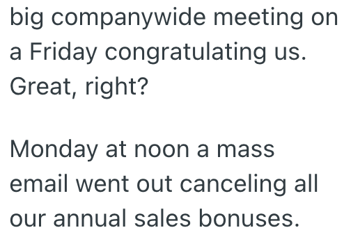 big companywide meeting on a Friday congratulating us. Great, right? Monday at noon a mass email went out canceling all our annual sales bonuses.