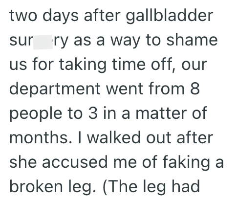 two days after gallbladder surgery as a way to shame us for taking time off, our department went from 8 people to 3 in a matter of months. I walked out after she accused me of faking a broken leg. (The leg had