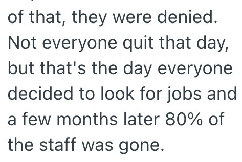 of that, they were denied. Not everyone quit that day, but that's the day everyone decided to look for jobs and a few months later 80% of the staff was gone.