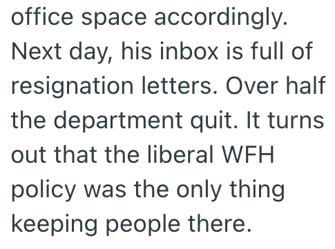 office space accordingly. Next day, his inbox is full of resignation letters. Over half the department quit. It turns out that the liberal WFH policy was the only thing keeping people there.