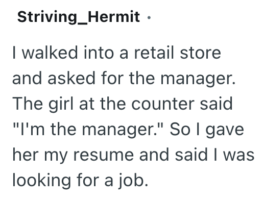 Striving_Hermit ⚫ I walked into a retail store and asked for the manager. The girl at the counter said "I'm the manager." So I gave her my resume and said I was looking for a job.