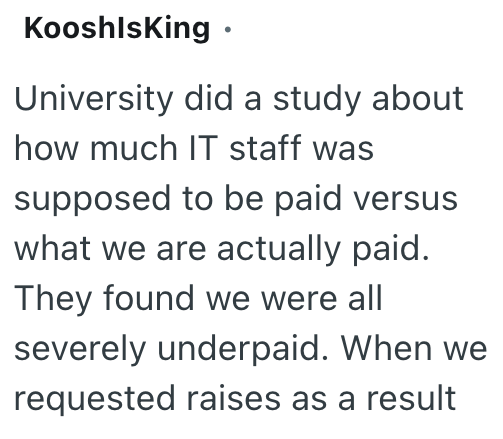 KooshlsKing • University did a study about how much IT staff was supposed to be paid versus what we are actually paid. They found we were all severely underpaid. When we requested raises as a result