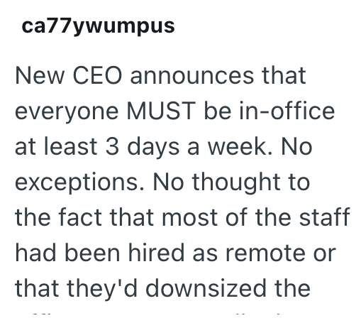 ca77ywumpus New CEO announces that everyone MUST be in-office at least 3 days a week. No exceptions. No thought to the fact that most of the staff had been hired as remote or that they'd downsized the
