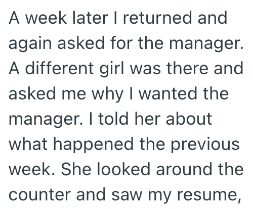 A week later I returned and again asked for the manager. A different girl was there and asked me why I wanted the manager. I told her about what happened the previous week. She looked around the counter and saw my resume,