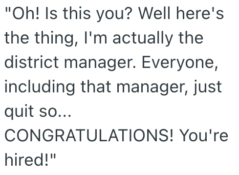 "Oh! Is this you? Well here's the thing, I'm actually the district manager. Everyone, including that manager, just quit so... CONGRATULATIONS! You're hired!"