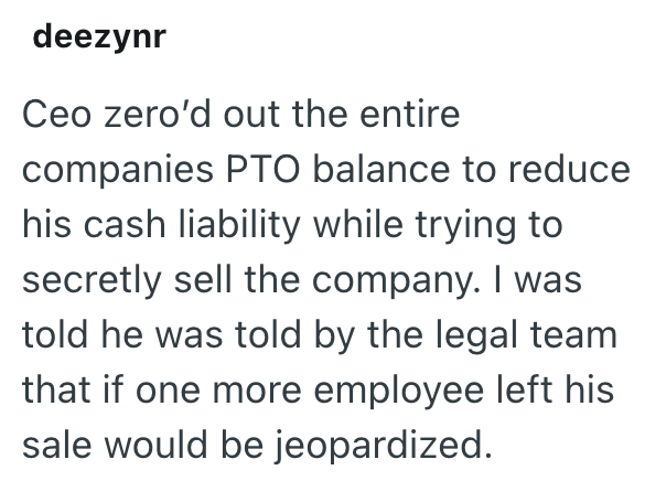 deezynr Ceo zero'd out the entire companies PTO balance to reduce his cash liability while trying to secretly sell the company. I was told he was told by the legal team that if one more employee left his sale would be jeopardized.