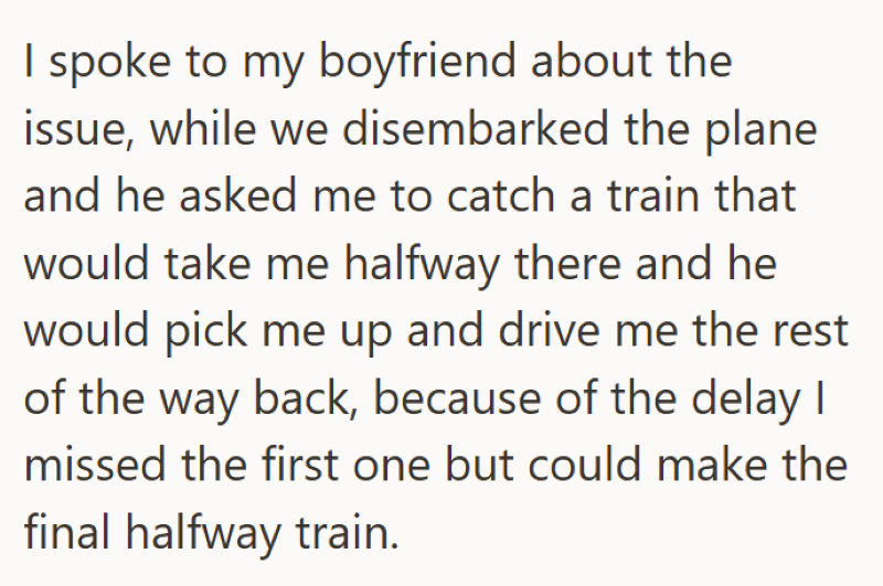 I spoke to my boyfriend about the issue, while we disembarked the plane and he asked me to catch a train that would take me halfway there and he would pick me up and drive me the rest of the way back, because of the delay I missed the first one but could make the final halfway train.